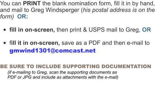 You can PRINT the blank nomination form, fill it in by hand, and mail to Greg Windsperger (his postal address is on the form)  OR:  •	fill in on-screen, then print & USPS mail to Greg, OR  •	fill it in on-screen, save as a PDF and then e-mail to  gmwind1301@comcast.net  BE SURE TO INCLUDE SUPPORTING DOCUMENTATION        (if e-mailing to Greg, scan the supporting documents as          PDF or JPG and include as attachments with the e-mail)