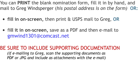 You can PRINT the blank nomination form, fill it in by hand, and  mail to Greg Windsperger (his postal address is on the form)  OR:  •	fill in on-screen, then print & USPS mail to Greg, OR  •	fill it in on-screen, save as a PDF and then e-mail to  gmwind1301@comcast.net  BE SURE TO INCLUDE SUPPORTING DOCUMENTATION       (if e-mailing to Greg, scan the supporting documents as          PDF or JPG and include as attachments with the e-mail)