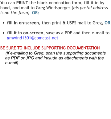 You can PRINT the blank nomination form, fill it in by hand, and mail to Greg Windsperger (his postal address is on the form)  OR:  •	fill in on-screen, then print & USPS mail to Greg, OR  •	fill it in on-screen, save as a PDF and then e-mail to  gmwind1301@comcast.net  BE SURE TO INCLUDE SUPPORTING DOCUMENTATION      (if e-mailing to Greg, scan the supporting documents      as PDF or JPG and include as attachments with the     e-mail)