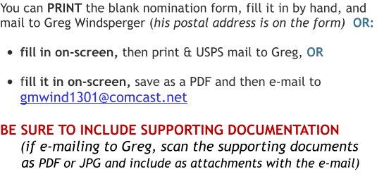 You can PRINT the blank nomination form, fill it in by hand, and  mail to Greg Windsperger (his postal address is on the form)  OR:  •	fill in on-screen, then print & USPS mail to Greg, OR  •	fill it in on-screen, save as a PDF and then e-mail to  gmwind1301@comcast.net  BE SURE TO INCLUDE SUPPORTING DOCUMENTATION       (if e-mailing to Greg, scan the supporting documents       as PDF or JPG and include as attachments with the e-mail)